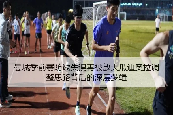 曼城季前赛防线失误再被放大瓜迪奥拉调整思路背后的深层逻辑