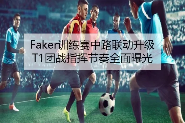 Faker训练赛中路联动升级 T1团战指挥节奏全面曝光